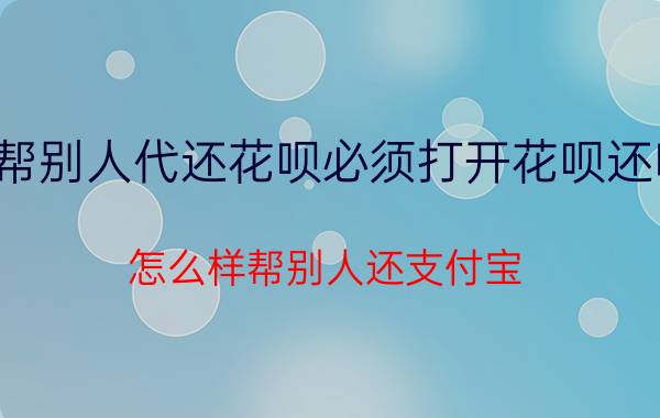 帮别人代还花呗必须打开花呗还吗 怎么样帮别人还支付宝？